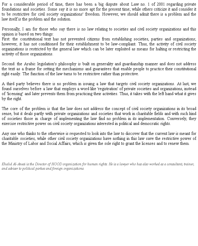 Text Box: For a considerable period of time, there has been a big dispute about Law no. 1 of 2001 regarding private foundations and societies. Some say it is no more apt for the present time; while others criticize it and consider it to be restrictive for civil society organizations' freedom. However, we should admit there is a problem and the law itself is the problem and the solution.
 
Personally, I am for those who say there is no law relating to societies and civil society organizations and this opinion is based on two things: 
First: the constitutional text has not prevented citizens from establishing societies, parties and organizations; however, it has not conditioned for their establishment to be law-compliant. Thus, the activity of civil society organizations is restricted by the general law which can be later exploited as means for halting or restricting the activity of those organizations.
 
Second: the Arabic legislation's philosophy is built on generality and guardianship manner and does not address the text as a frame for setting the mechanisms and guarantees that enable people to practice their constitutional right easily. The function of the law turns to be restrictive rather than protective. 
 
A third party believes there is no problem in issuing a law that targets civil society organizations. At last, we found ourselves before a law that employs a word like 'registration' of private societies and organizations, instead of 'licensing' and later prevents them from practicing their activities. Thus, it takes with the left hand what it gives by the right. 
 
The core of the problem is that the law does not address the concept of civil society organizations in its broad sense, but it deals partly with private organizations and societies that work in charitable fields and with such kind of societies those in charge of implementing the law find no problem in its implementation. Conversely, they exercise restrictive power on civil society organizations interested in political and democratic rights.  
 
Any one who thinks to the otherwise is requested to look into the law to discover that the current law is meant for charitable societies, while other civil society organizations have nothing in this law save the restrictive power of the Ministry of Labor and Social Affairs, which is given the sole right to grant the licenses and to renew them.   
          
 
Khalid Al-Anesi is the Director of HOOD organization for human rights. He is a lawyer who has also worked as a consultant, trainer, and adviser to political parties and foreign organizations.
